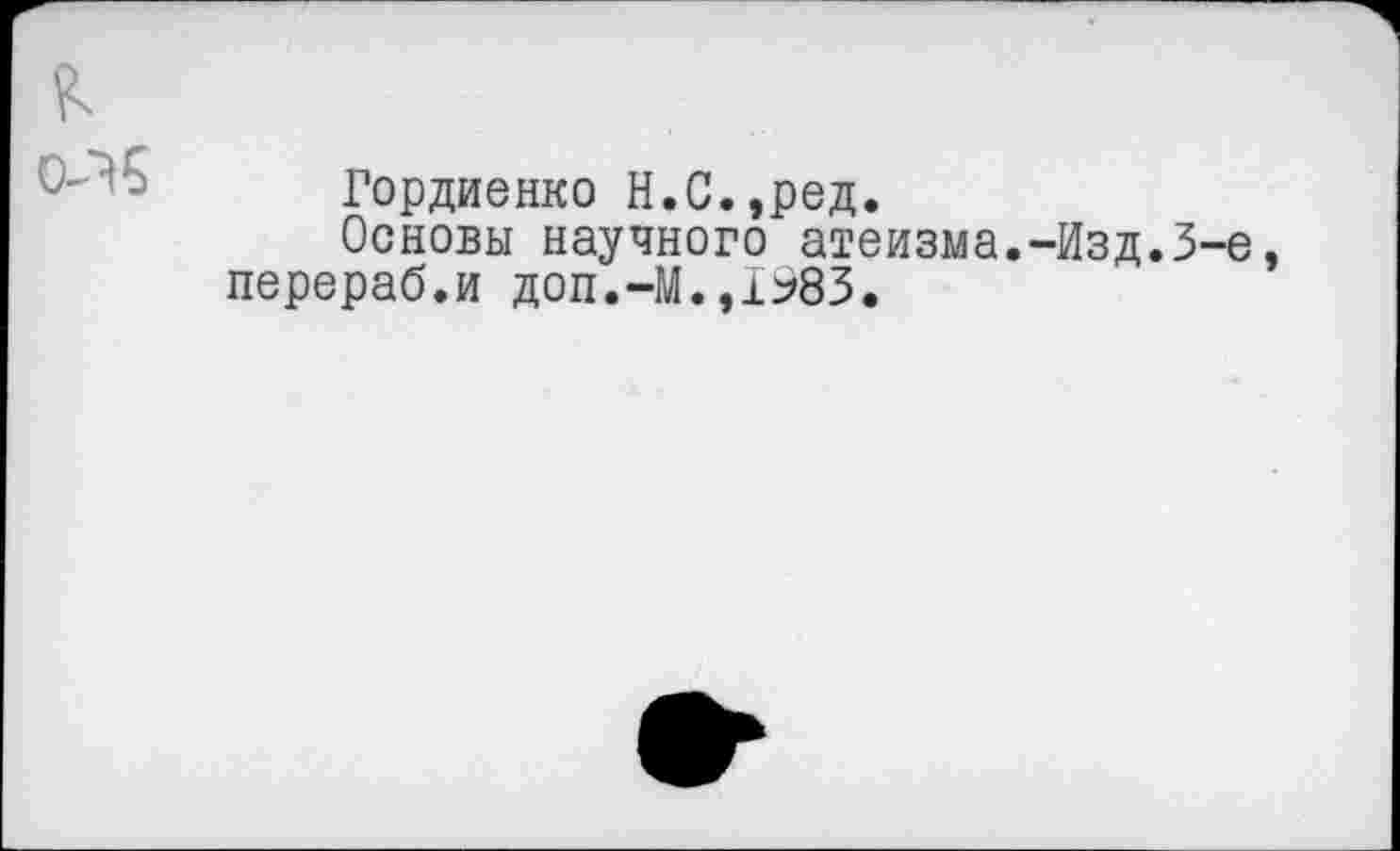 ﻿Гордиенко Н.С.,ред.
Основы научного атеизма.-Изд.3-е перераб.и доп.-М.,1983.